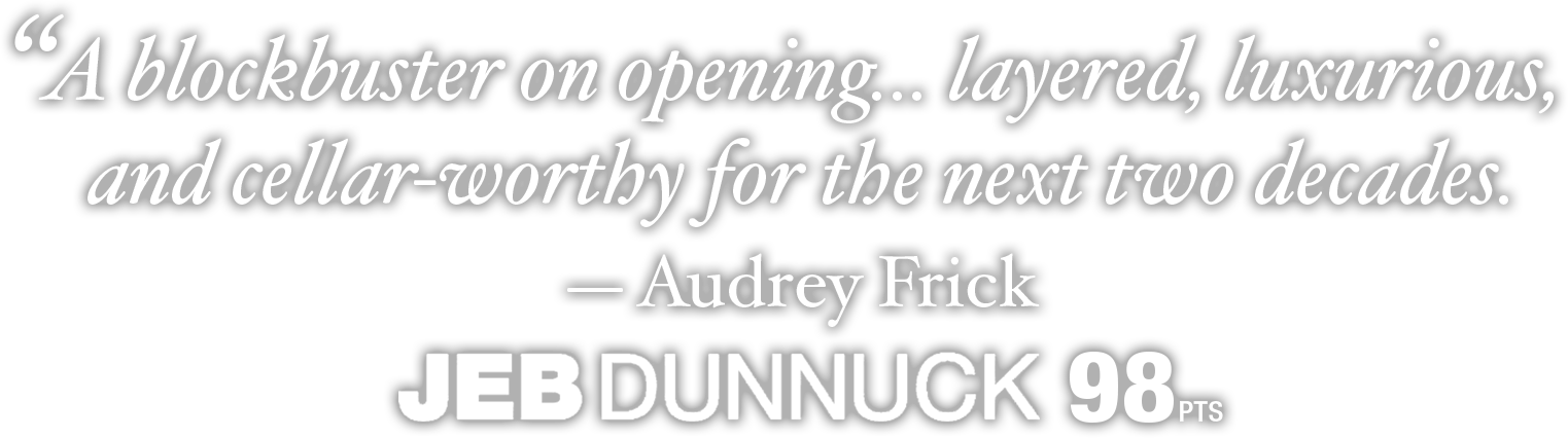 A blockbuster on opening... layered, luxurious, and cellar-worthy for the next two decades. — Audrey Frick JEB DUNNUCK 98 pts